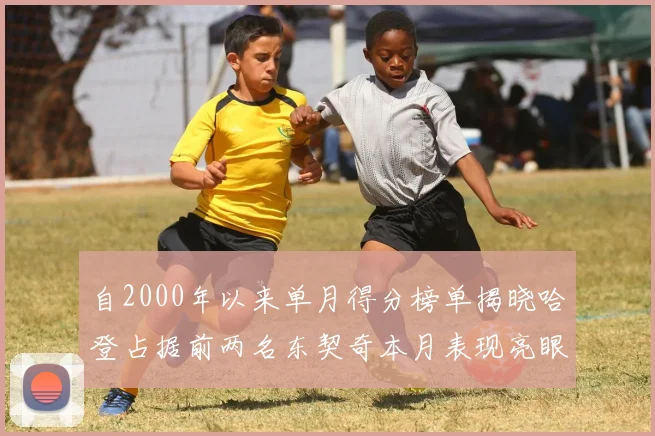 自2000年以来单月得分榜单揭晓哈登占据前两名东契奇本月表现亮眼