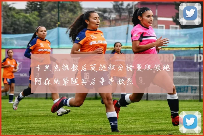 卡里克执教后英超积分榜曼联领跑阿森纳紧随其后争夺激烈