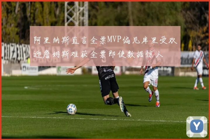 阿里纳斯直言全票MVP偏见库里受欢迎詹姆斯难获全票即使数据惊人